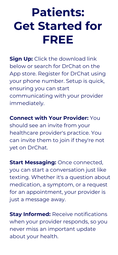 Sign Up: Click the link below and download DrChat from the app store. Register for DrChat using your email or phone number. Setup is quick, ensuring you can start communicating with your provider immediately.  Connect with Your Provider: Search for your healthcare provider's practice within the app and connect to them. You can invite them to join if they're not yet on DrChat.  Start Messaging: Once connected, you can start a conversation just like you would with a friend or family member. Whether it's a question about medication, a symptom, or a request for an appointment, your provider is just a message away.  Stay Informed: Receive notifications when your provider responds, so you never miss an important update about your health.