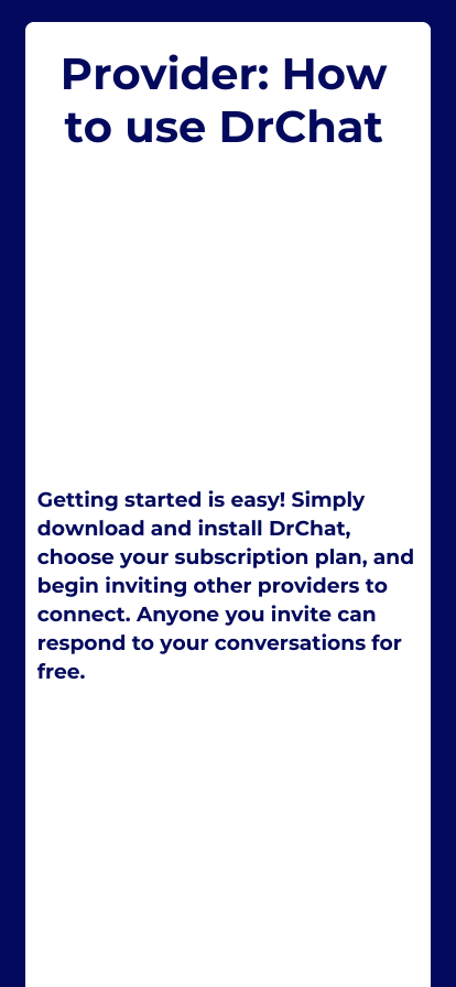 How to use drchat: Getting started is easy! Simply download and install DrChat, choose your subscription plan, and begin inviting other providers to connect. Anyone you invite can respond to your conversations for free.