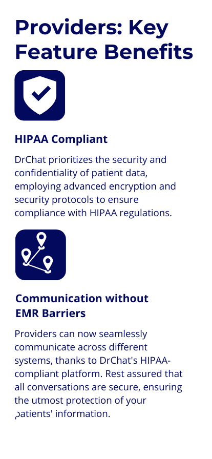 Key Benefits: HIPAA-Compliant : DrChat prioritizes the security and confidentiality of patient data, employing advanced encryption and security protocols to ensure compliance with HIPAA regulations. Communication without EMR Barriers: Providers can now seamlessly communicate across different systems, thanks to DrChat's HIPAA-compliant platform. Rest assured that all conversations are secure, ensuring the utmost protection of your patients' information