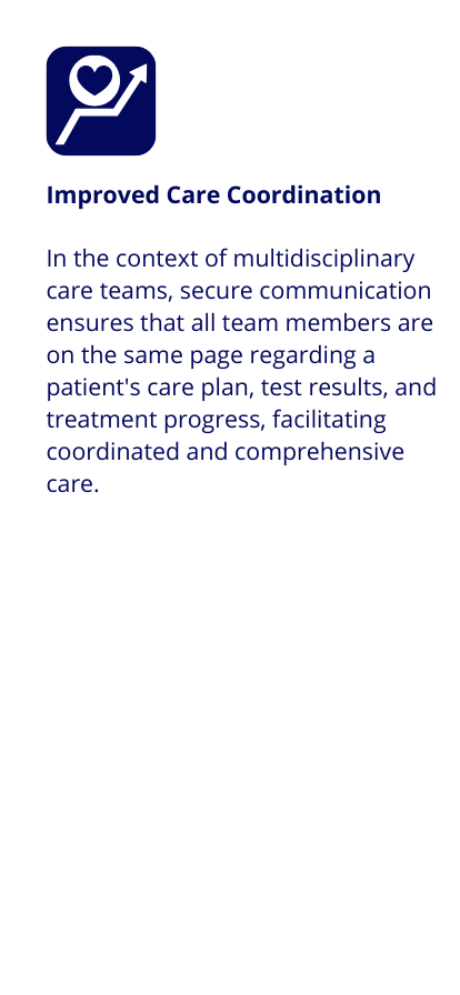 Improved Care Coordination: In the context of multidisciplinary care teams, secure communication ensures that all team members are on the same page regarding a patient's care plan, test results, and treatment progress, facilitating coordinated and comprehensive care.