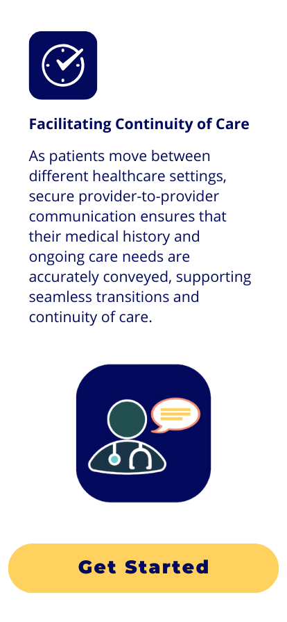 Facilitating Continuity of Care: As patients move between different healthcare settings, secure provider-to-provider communication ensures that their medical history and ongoing care needs are accurately conveyed, supporting seamless transitions and continuity of care.