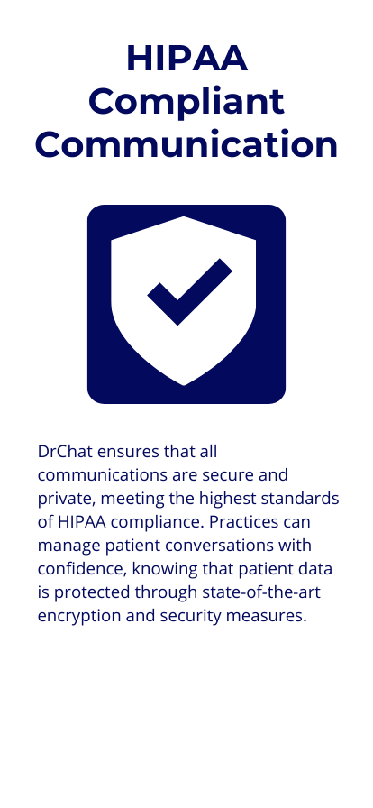 HIPAA-Compliant Messaging: DrChat ensures that all communications are secure and private, meeting the highest standards of HIPAA compliance. Practices can manage patient conversations with confidence, knowing that patient data is protected through state-of-the-art encryption and security measures.